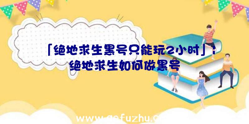 「绝地求生黑号只能玩2小时」|绝地求生如何做黑号